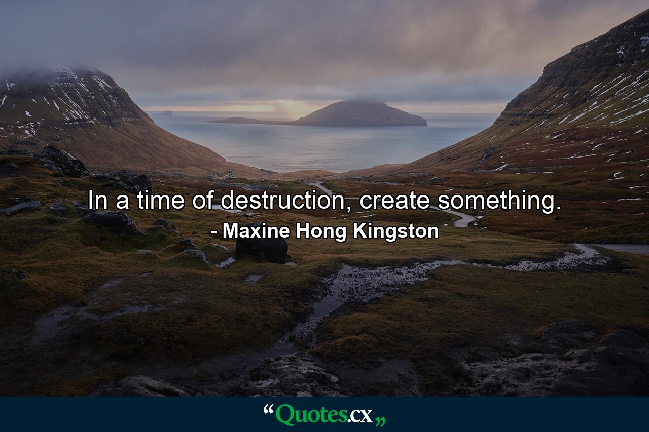 In a time of destruction, create something. - Quote by Maxine Hong Kingston