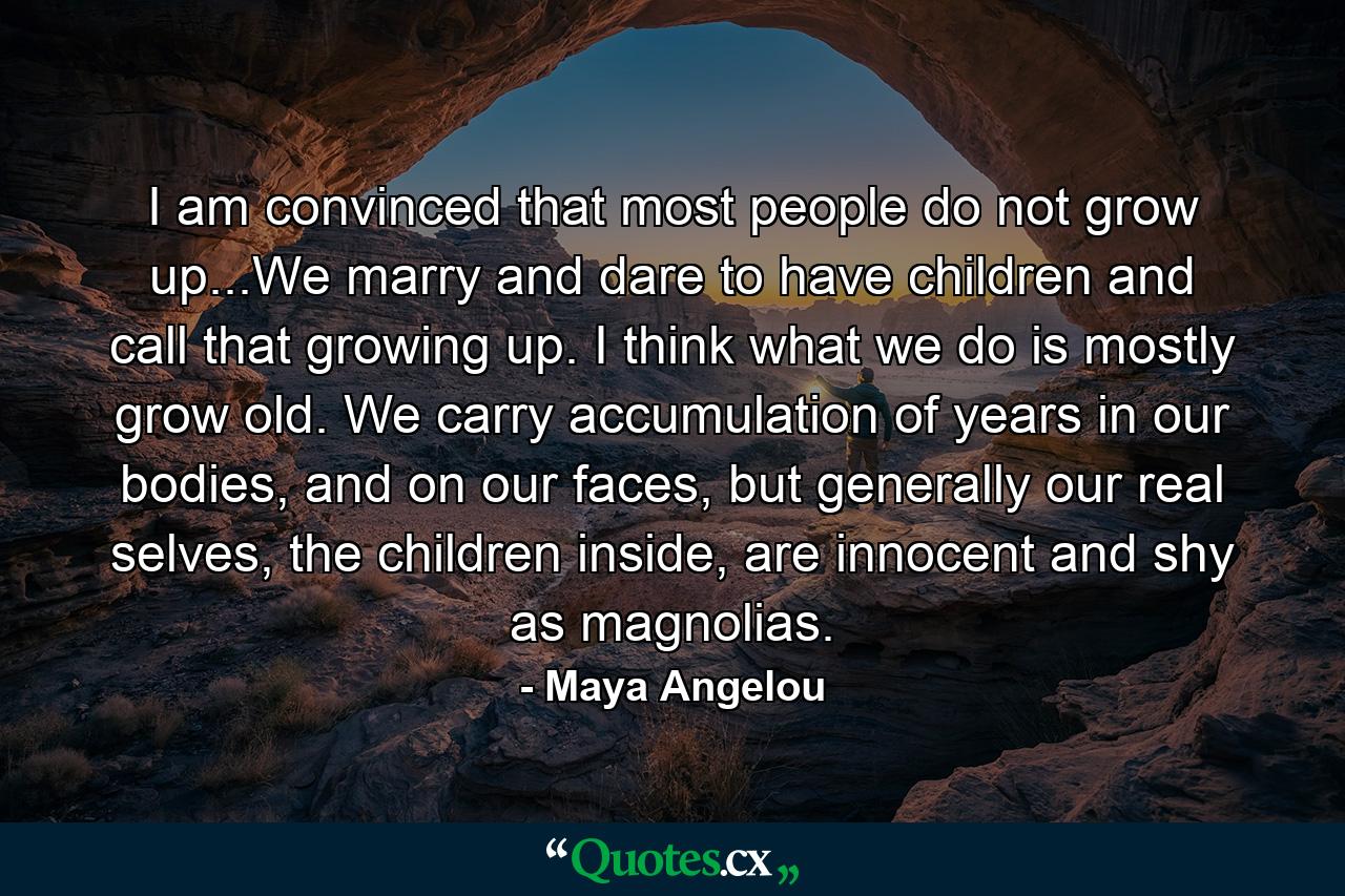 I am convinced that most people do not grow up...We marry and dare to have children and call that growing up. I think what we do is mostly grow old. We carry accumulation of years in our bodies, and on our faces, but generally our real selves, the children inside, are innocent and shy as magnolias. - Quote by Maya Angelou