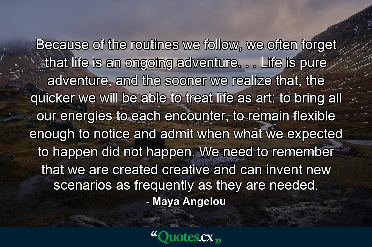 Because of the routines we follow, we often forget that life is an ongoing adventure. . . Life is pure adventure, and the sooner we realize that, the quicker we will be able to treat life as art: to bring all our energies to each encounter, to remain flexible enough to notice and admit when what we expected to happen did not happen. We need to remember that we are created creative and can invent new scenarios as frequently as they are needed. - Quote by Maya Angelou