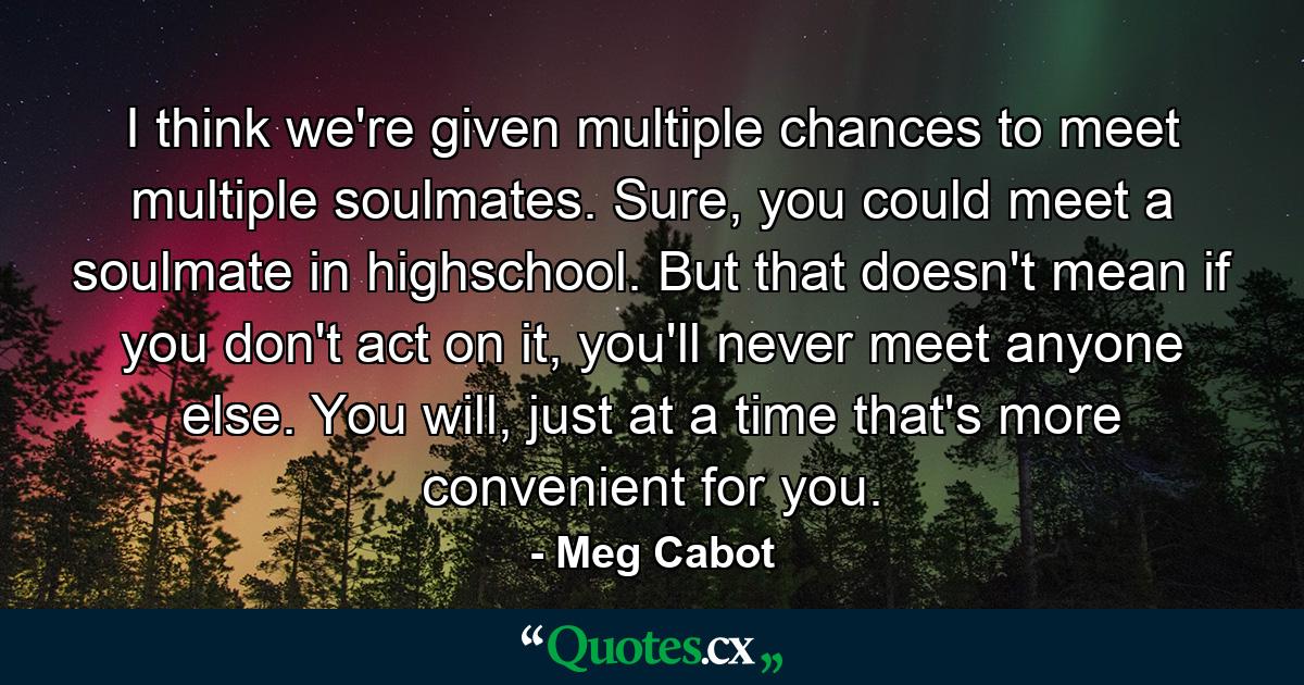 I think we're given multiple chances to meet multiple soulmates. Sure, you could meet a soulmate in highschool. But that doesn't mean if you don't act on it, you'll never meet anyone else. You will, just at a time that's more convenient for you. - Quote by Meg Cabot