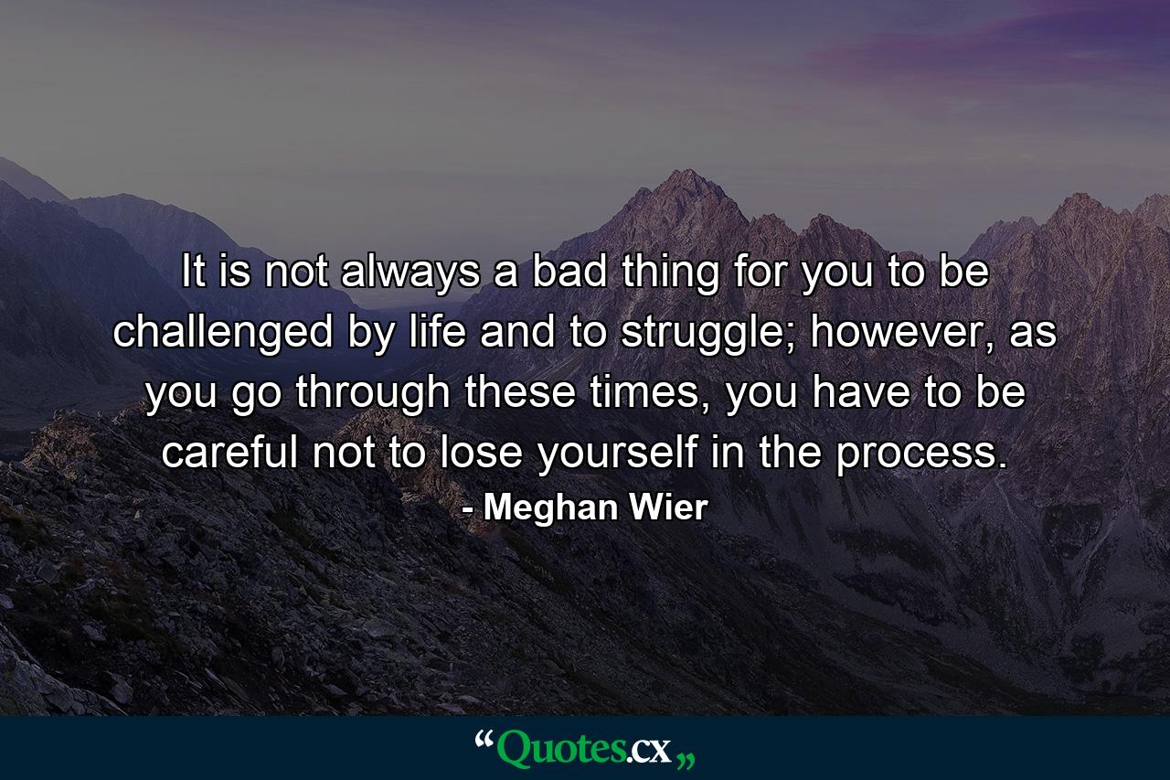 It is not always a bad thing for you to be challenged by life and to struggle; however, as you go through these times, you have to be careful not to lose yourself in the process. - Quote by Meghan Wier