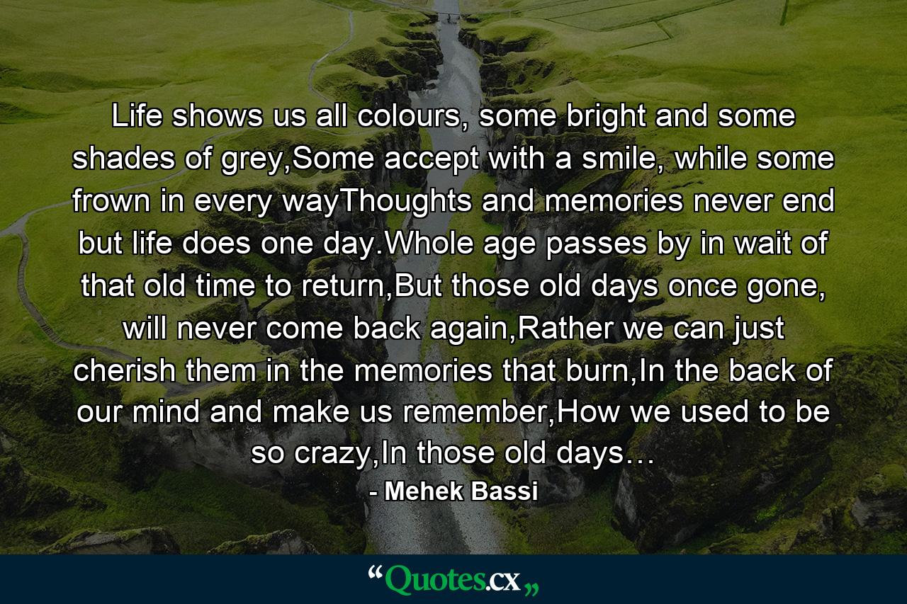 Life shows us all colours, some bright and some shades of grey,Some accept with a smile, while some frown in every wayThoughts and memories never end but life does one day.Whole age passes by in wait of that old time to return,But those old days once gone, will never come back again,Rather we can just cherish them in the memories that burn,In the back of our mind and make us remember,How we used to be so crazy,In those old days… - Quote by Mehek Bassi