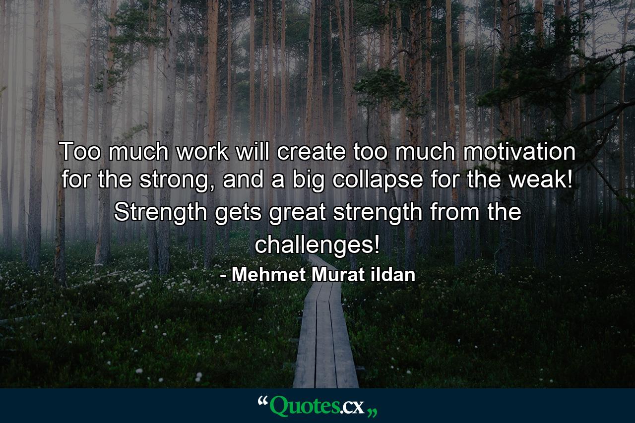 Too much work will create too much motivation for the strong, and a big collapse for the weak! Strength gets great strength from the challenges! - Quote by Mehmet Murat ildan