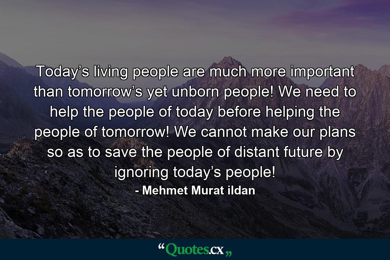 Today’s living people are much more important than tomorrow’s yet unborn people! We need to help the people of today before helping the people of tomorrow! We cannot make our plans so as to save the people of distant future by ignoring today’s people! - Quote by Mehmet Murat ildan