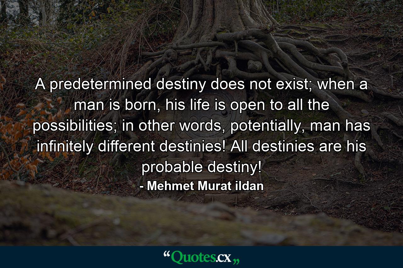 A predetermined destiny does not exist; when a man is born, his life is open to all the possibilities; in other words, potentially, man has infinitely different destinies! All destinies are his probable destiny! - Quote by Mehmet Murat ildan