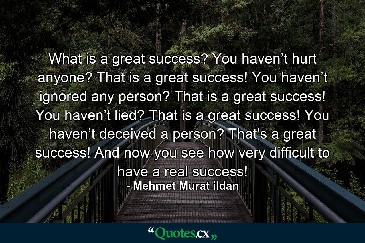 What is a great success? You haven’t hurt anyone? That is a great success! You haven’t ignored any person? That is a great success! You haven’t lied? That is a great success! You haven’t deceived a person? That’s a great success! And now you see how very difficult to have a real success! - Quote by Mehmet Murat ildan