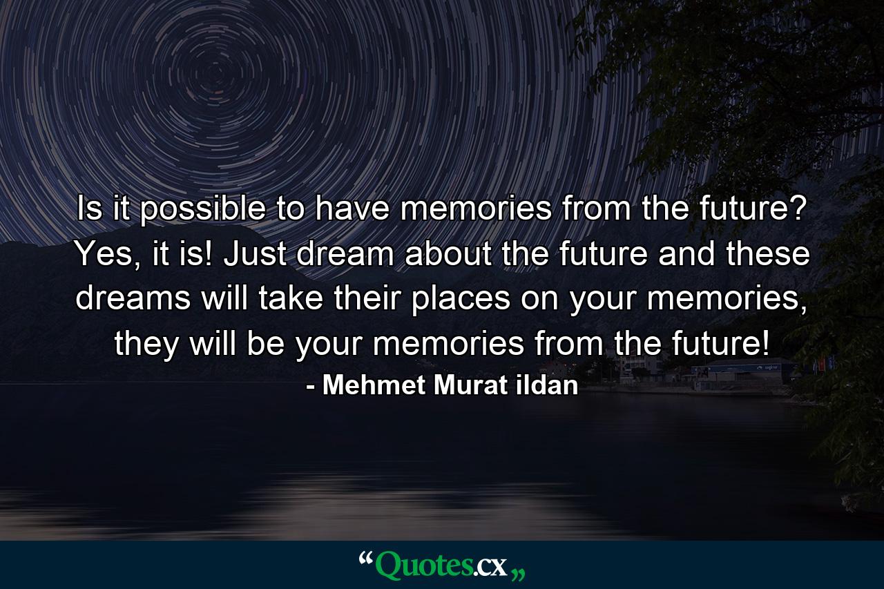 Is it possible to have memories from the future? Yes, it is! Just dream about the future and these dreams will take their places on your memories, they will be your memories from the future! - Quote by Mehmet Murat ildan