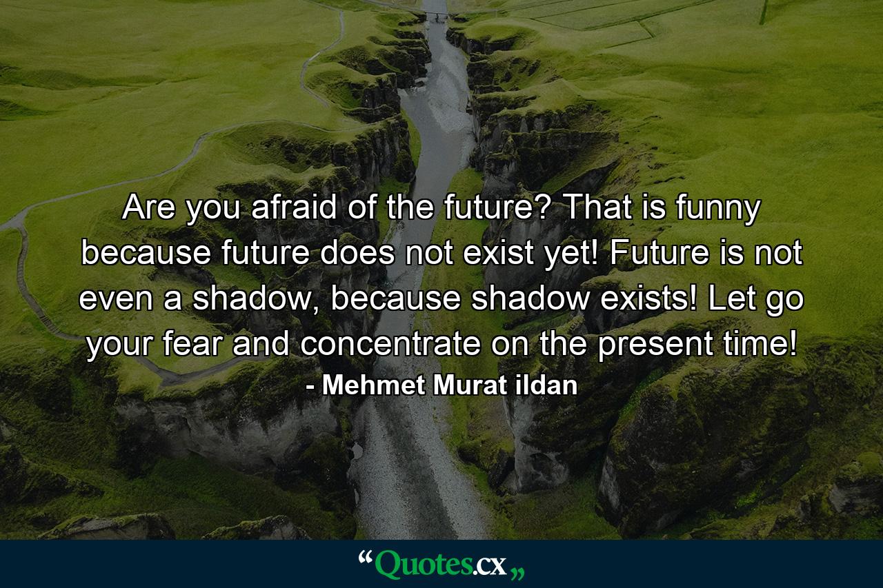 Are you afraid of the future? That is funny because future does not exist yet! Future is not even a shadow, because shadow exists! Let go your fear and concentrate on the present time! - Quote by Mehmet Murat ildan