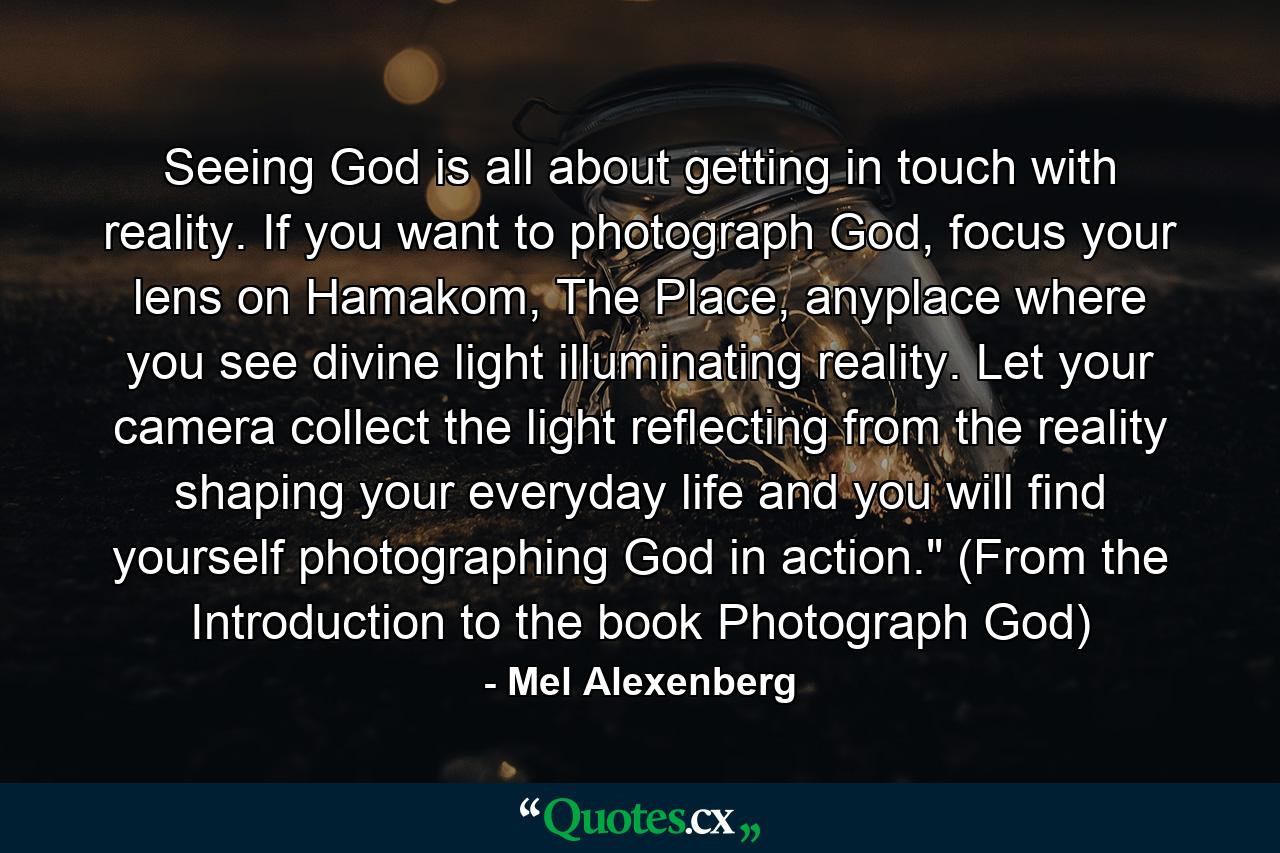 Seeing God is all about getting in touch with reality. If you want to photograph God, focus your lens on Hamakom, The Place, anyplace where you see divine light illuminating reality. Let your camera collect the light reflecting from the reality shaping your everyday life and you will find yourself photographing God in action.