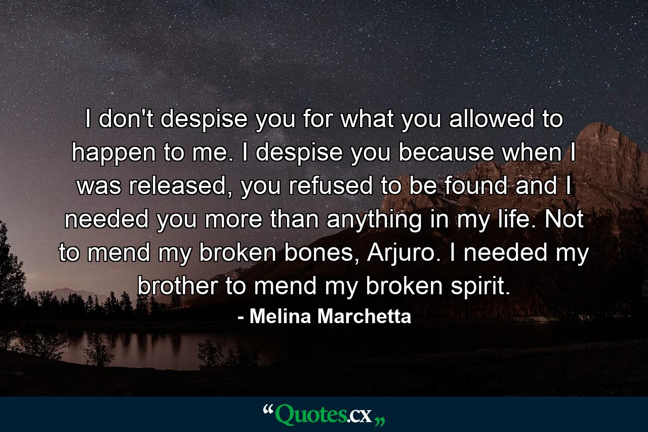 I don't despise you for what you allowed to happen to me. I despise you because when I was released, you refused to be found and I needed you more than anything in my life. Not to mend my broken bones, Arjuro. I needed my brother to mend my broken spirit. - Quote by Melina Marchetta