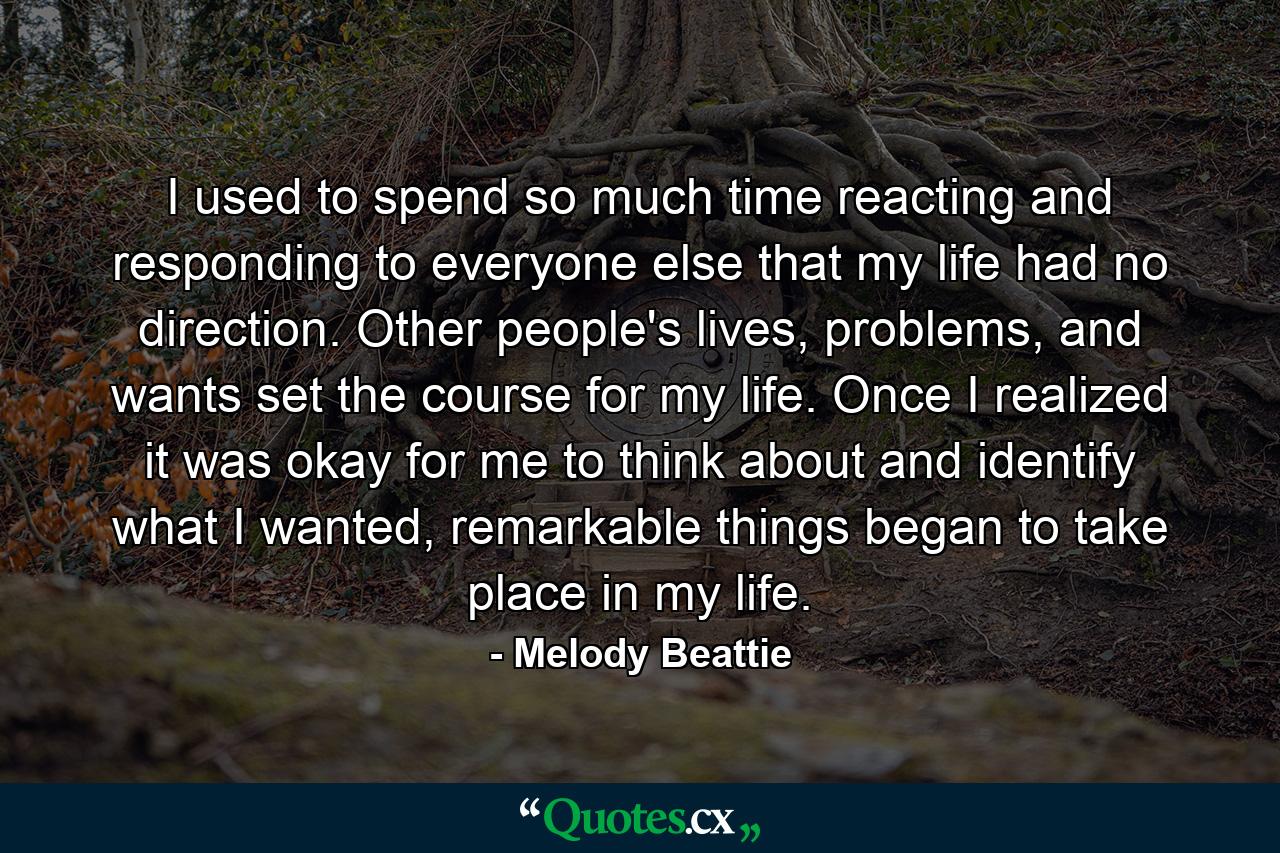 I used to spend so much time reacting and responding to everyone else that my life had no direction. Other people's lives, problems, and wants set the course for my life. Once I realized it was okay for me to think about and identify what I wanted, remarkable things began to take place in my life. - Quote by Melody Beattie