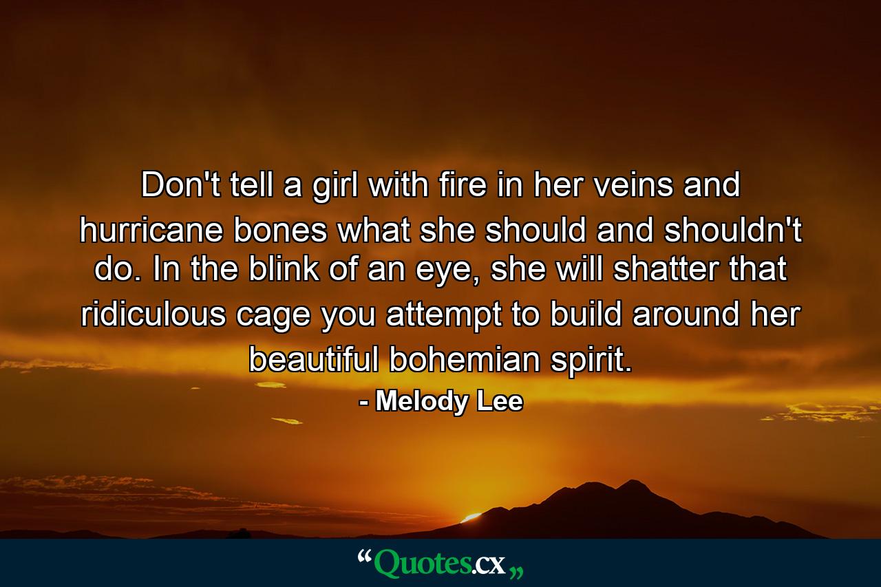 Don't tell a girl with fire in her veins and hurricane bones what she should and shouldn't do. In the blink of an eye, she will shatter that ridiculous cage you attempt to build around her beautiful bohemian spirit. - Quote by Melody Lee