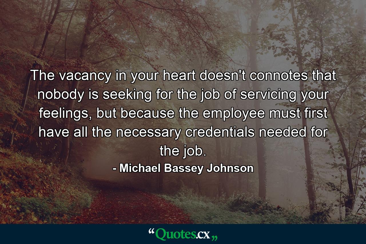 The vacancy in your heart doesn't connotes that nobody is seeking for the job of servicing your feelings, but because the employee must first have all the necessary credentials needed for the job. - Quote by Michael Bassey Johnson