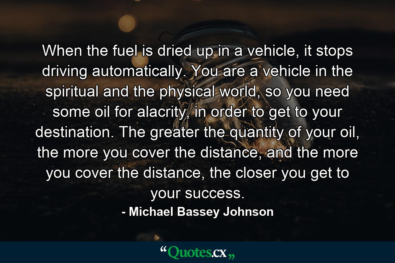 When the fuel is dried up in a vehicle, it stops driving automatically. You are a vehicle in the spiritual and the physical world, so you need some oil for alacrity, in order to get to your destination. The greater the quantity of your oil, the more you cover the distance, and the more you cover the distance, the closer you get to your success. - Quote by Michael Bassey Johnson