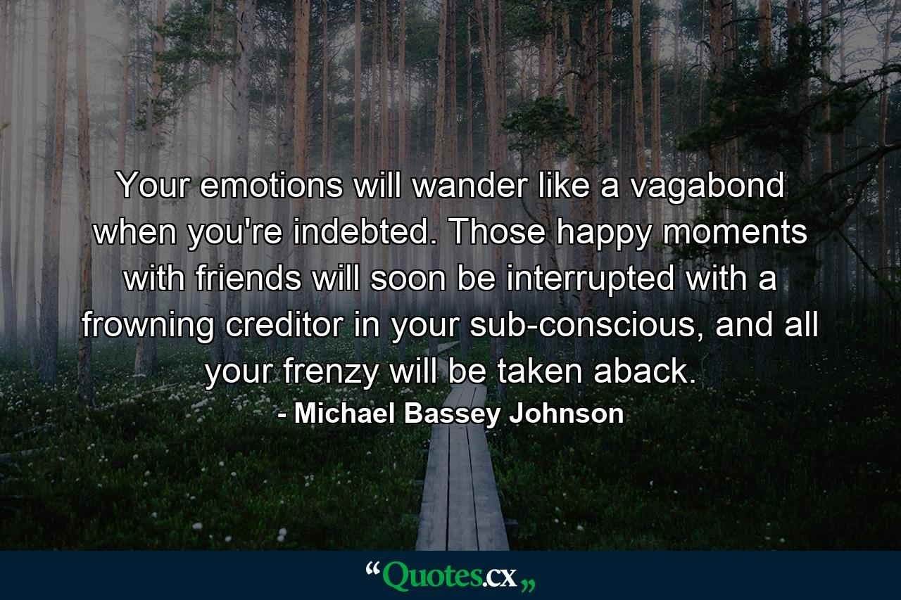 Your emotions will wander like a vagabond when you're indebted. Those happy moments with friends will soon be interrupted with a frowning creditor in your sub-conscious, and all your frenzy will be taken aback. - Quote by Michael Bassey Johnson