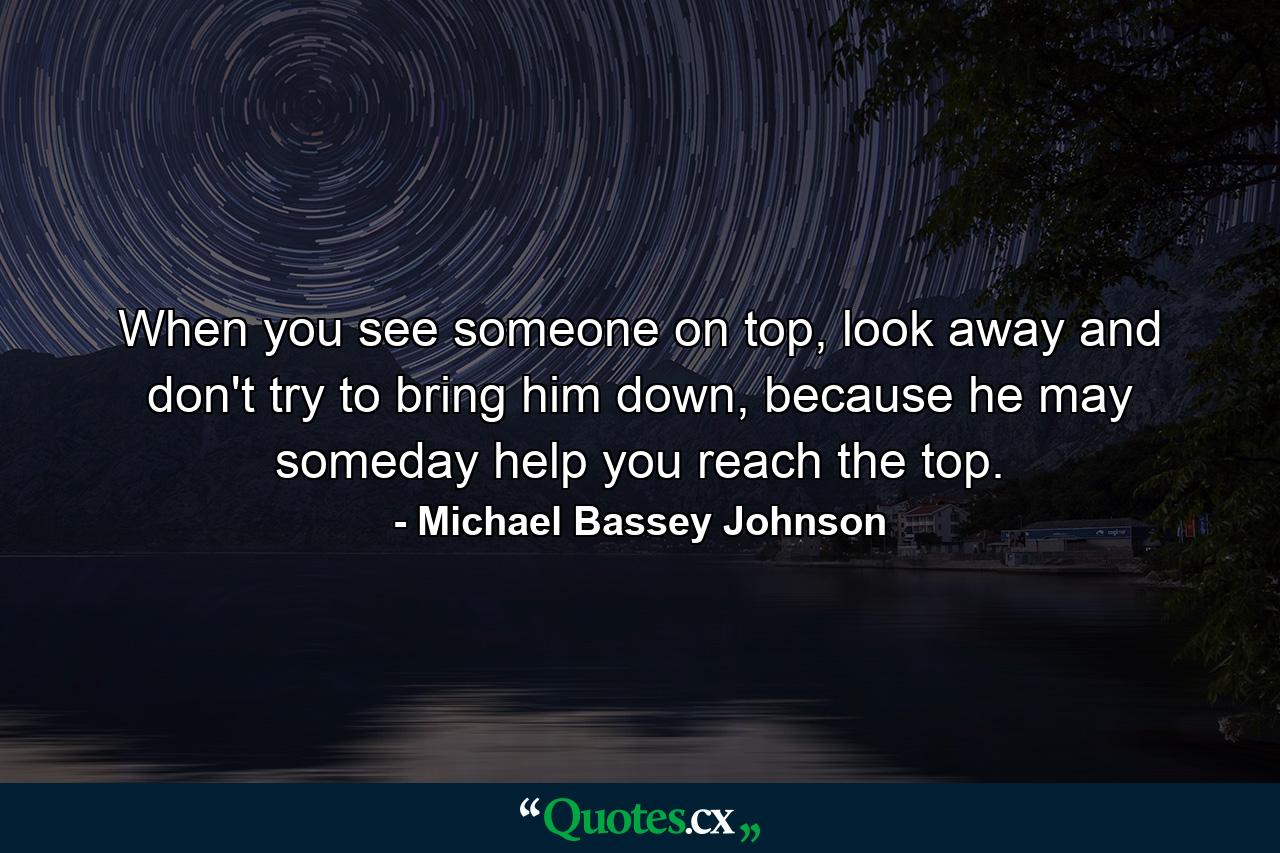 When you see someone on top, look away and don't try to bring him down, because he may someday help you reach the top. - Quote by Michael Bassey Johnson