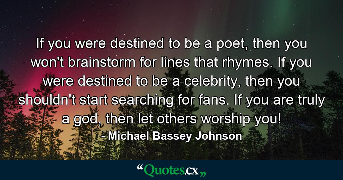 If you were destined to be a poet, then you won't brainstorm for lines that rhymes. If you were destined to be a celebrity, then you shouldn't start searching for fans. If you are truly a god, then let others worship you! - Quote by Michael Bassey Johnson