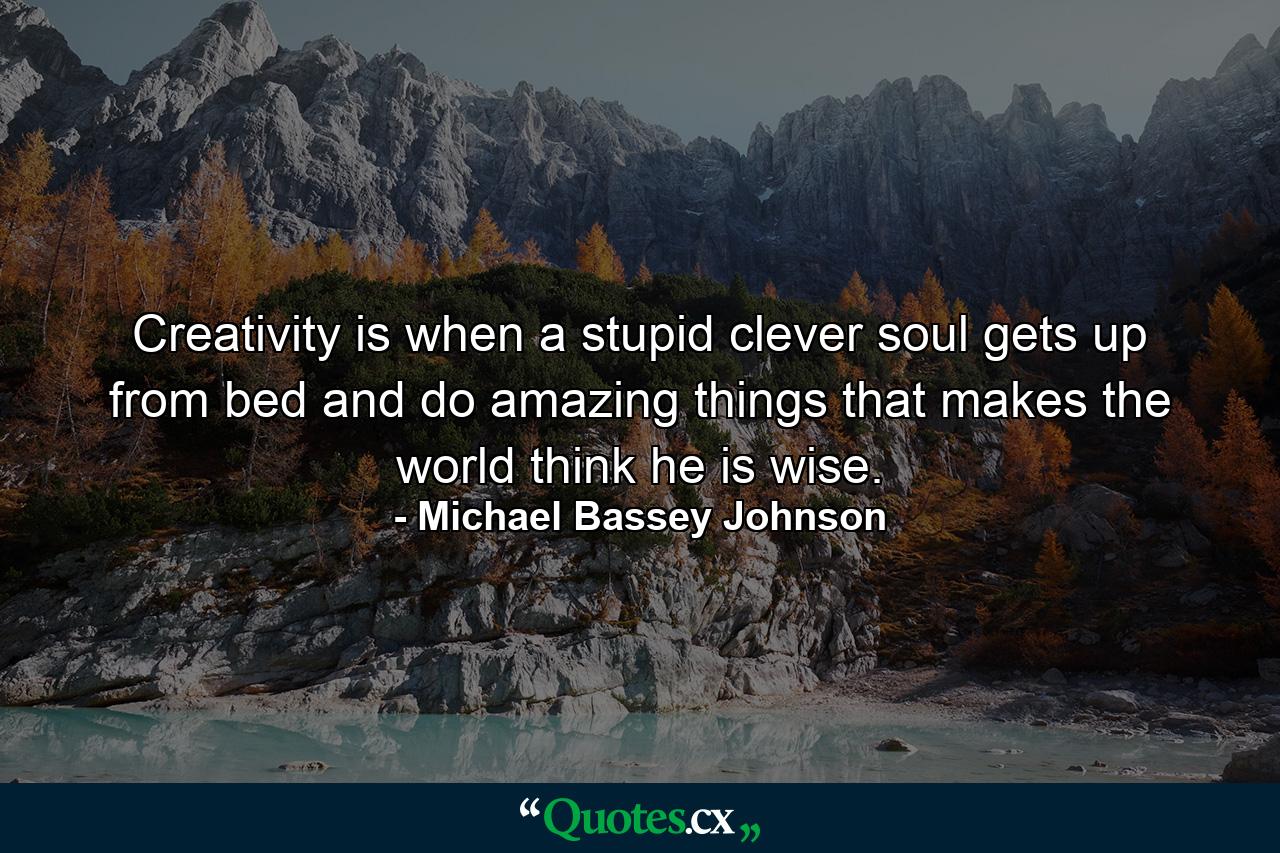 Creativity is when a stupid clever soul gets up from bed and do amazing things that makes the world think he is wise. - Quote by Michael Bassey Johnson