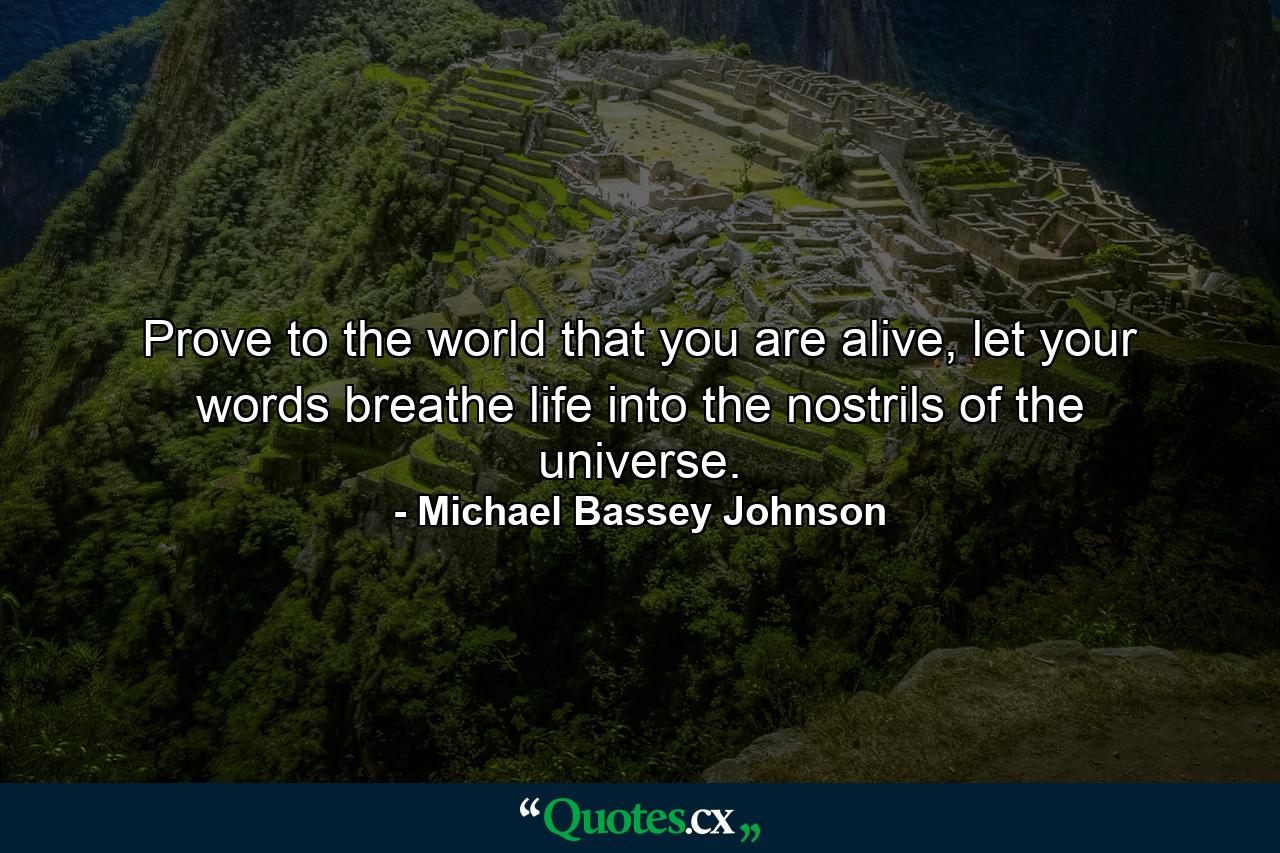 Prove to the world that you are alive, let your words breathe life into the nostrils of the universe. - Quote by Michael Bassey Johnson