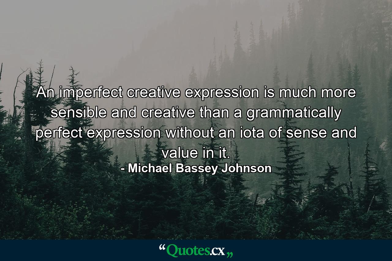 An imperfect creative expression is much more sensible and creative than a grammatically perfect expression without an iota of sense and value in it. - Quote by Michael Bassey Johnson