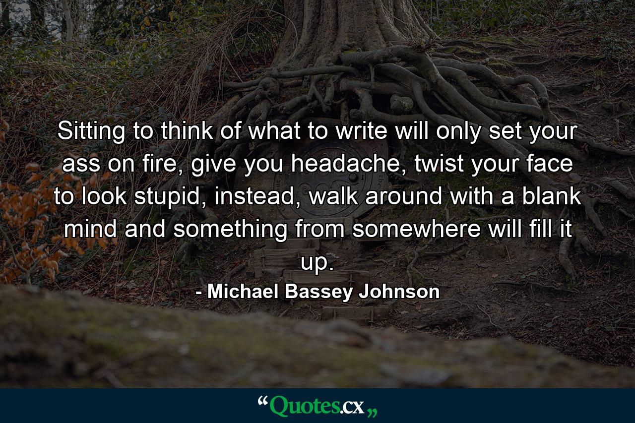 Sitting to think of what to write will only set your ass on fire, give you headache, twist your face to look stupid, instead, walk around with a blank mind and something from somewhere will fill it up. - Quote by Michael Bassey Johnson