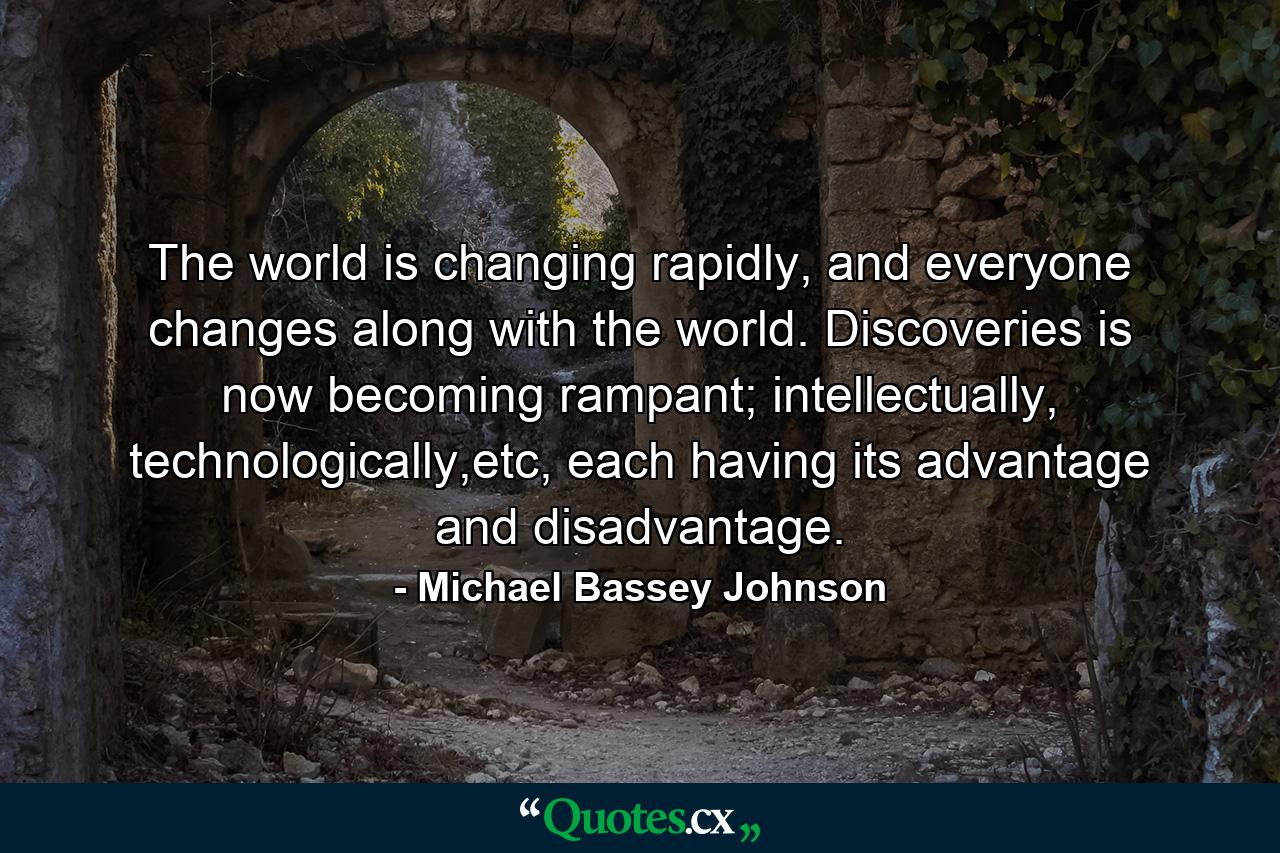 The world is changing rapidly, and everyone changes along with the world. Discoveries is now becoming rampant; intellectually, technologically,etc, each having its advantage and disadvantage. - Quote by Michael Bassey Johnson