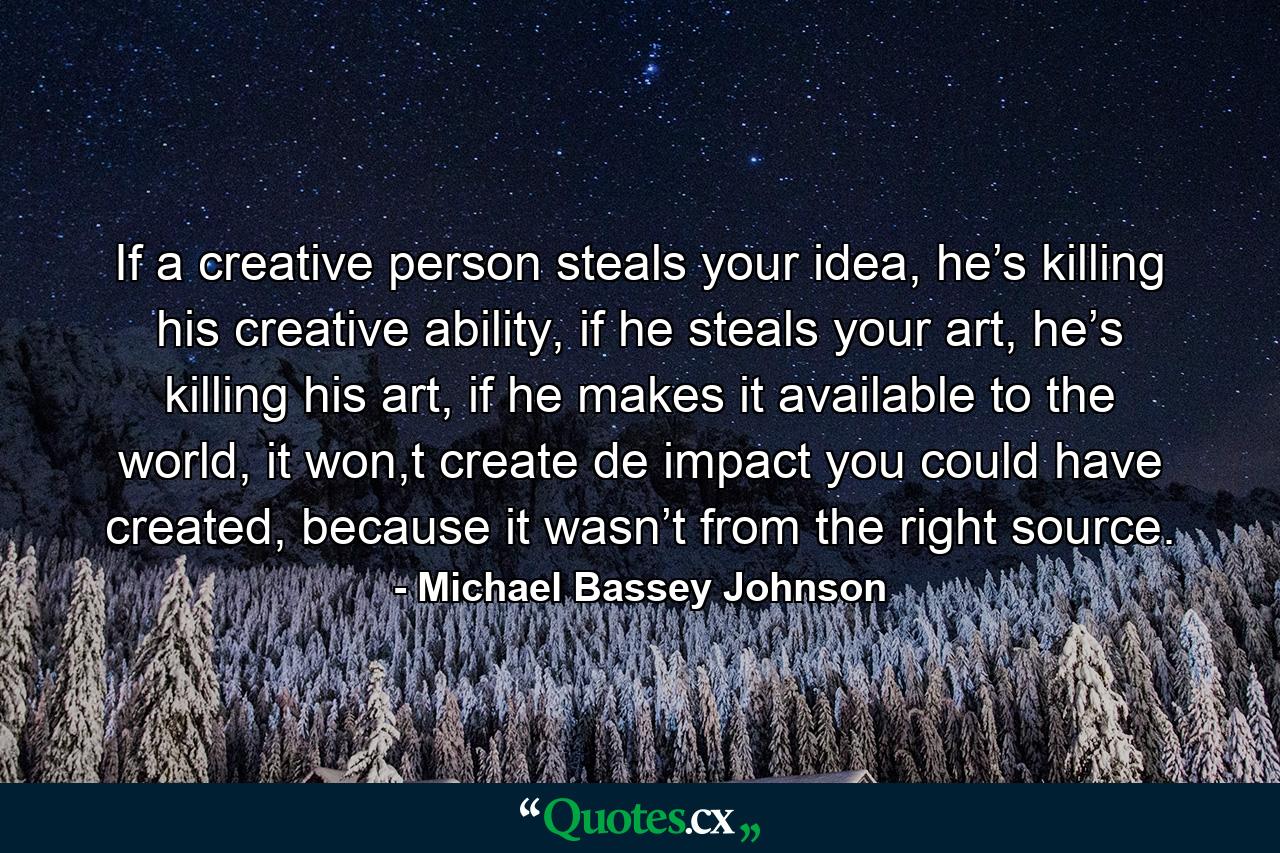 If a creative person steals your idea, he’s killing his creative ability, if he steals your art, he’s killing his art, if he makes it available to the world, it won,t create de impact you could have created, because it wasn’t from the right source. - Quote by Michael Bassey Johnson