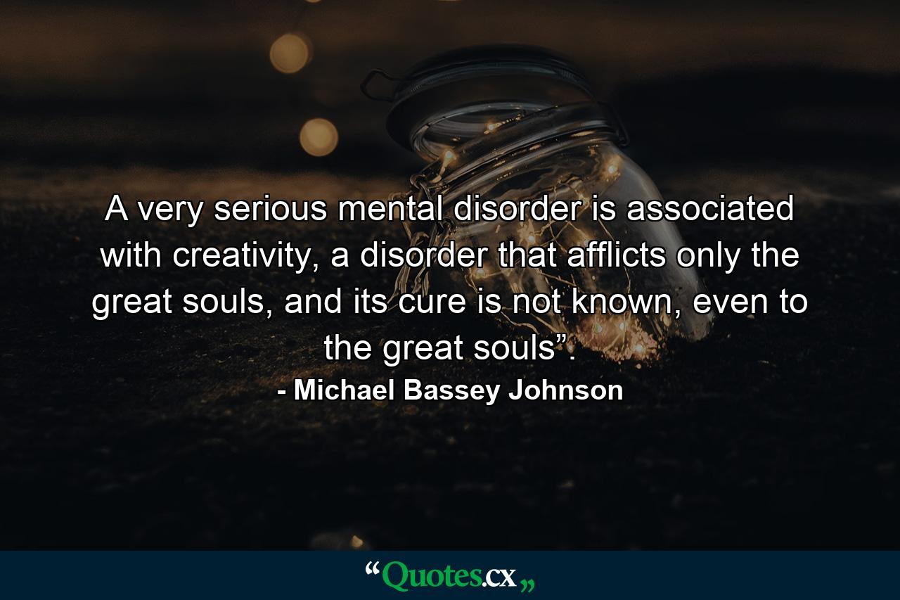 A very serious mental disorder is associated with creativity, a disorder that afflicts only the great souls, and its cure is not known, even to the great souls”. - Quote by Michael Bassey Johnson