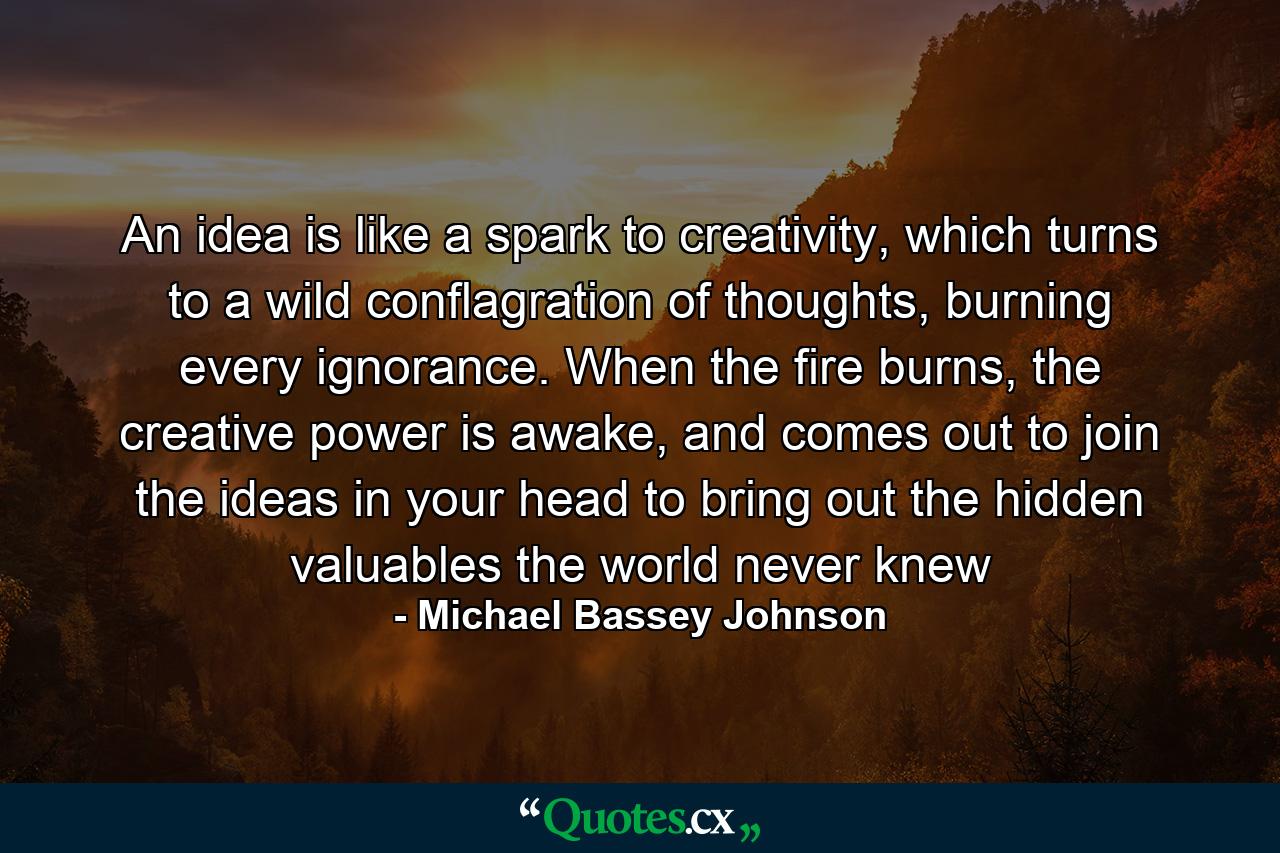 An idea is like a spark to creativity, which turns to a wild conflagration of thoughts, burning every ignorance. When the fire burns, the creative power is awake, and comes out to join the ideas in your head to bring out the hidden valuables the world never knew - Quote by Michael Bassey Johnson