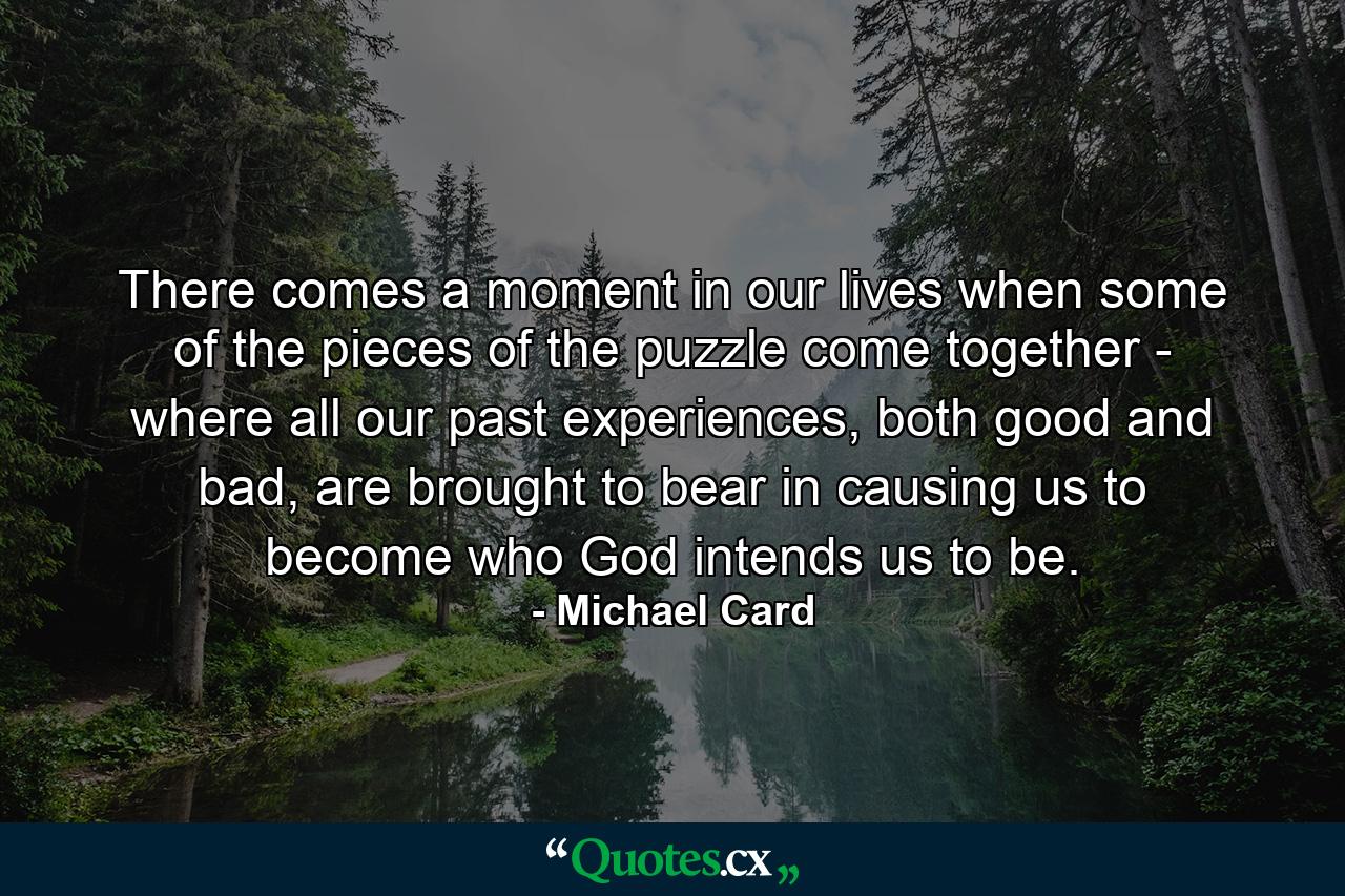 There comes a moment in our lives when some of the pieces of the puzzle come together - where all our past experiences, both good and bad, are brought to bear in causing us to become who God intends us to be. - Quote by Michael Card