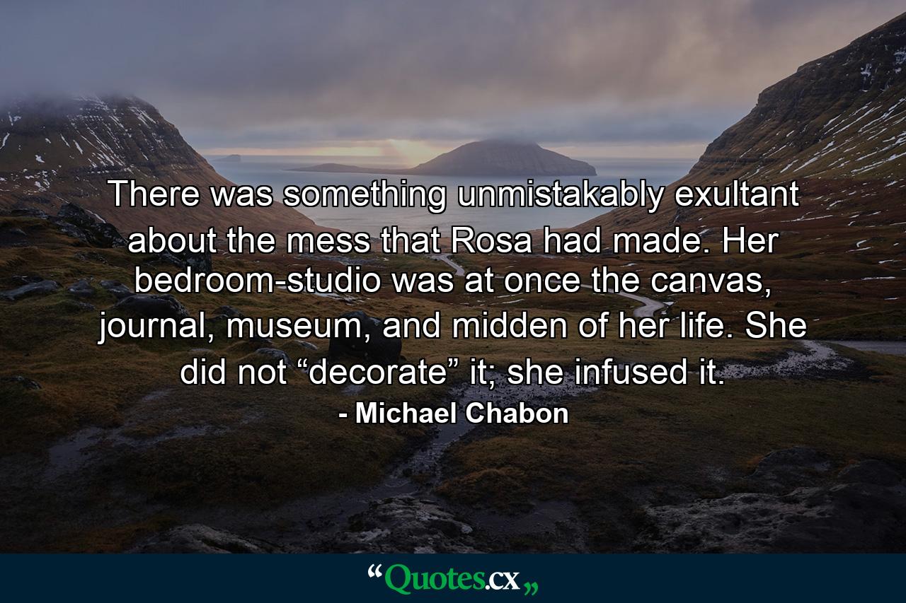 There was something unmistakably exultant about the mess that Rosa had made. Her bedroom-studio was at once the canvas, journal, museum, and midden of her life. She did not “decorate” it; she infused it. - Quote by Michael Chabon