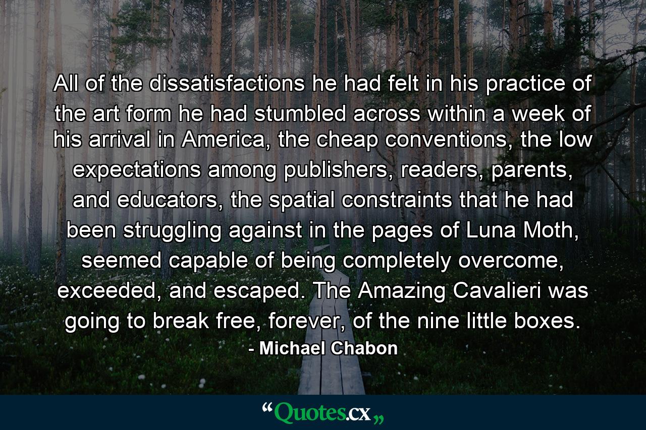 All of the dissatisfactions he had felt in his practice of the art form he had stumbled across within a week of his arrival in America, the cheap conventions, the low expectations among publishers, readers, parents, and educators, the spatial constraints that he had been struggling against in the pages of Luna Moth, seemed capable of being completely overcome, exceeded, and escaped. The Amazing Cavalieri was going to break free, forever, of the nine little boxes. - Quote by Michael Chabon