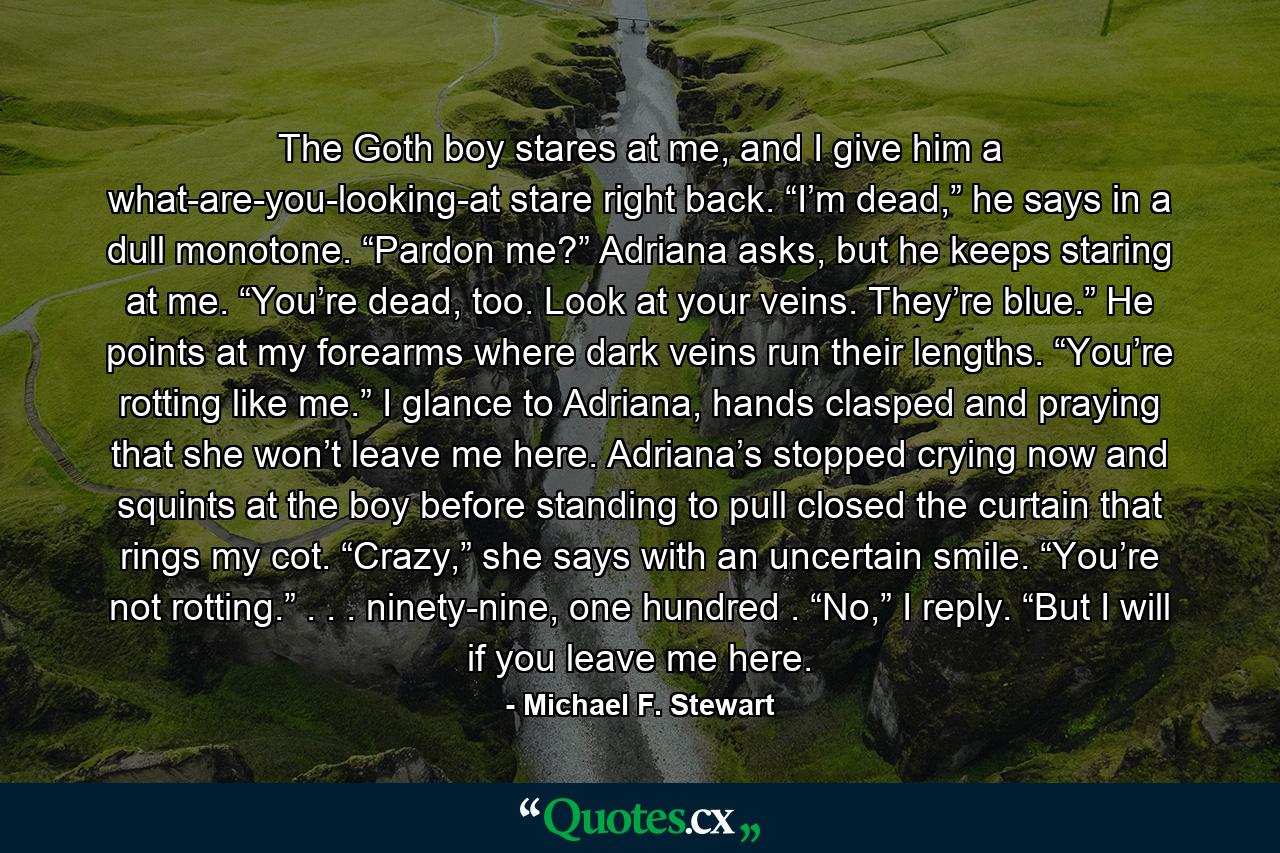 The Goth boy stares at me, and I give him a what-are-you-looking-at stare right back. “I’m dead,” he says in a dull monotone. “Pardon me?” Adriana asks, but he keeps staring at me. “You’re dead, too. Look at your veins. They’re blue.” He points at my forearms where dark veins run their lengths. “You’re rotting like me.” I glance to Adriana, hands clasped and praying that she won’t leave me here. Adriana’s stopped crying now and squints at the boy before standing to pull closed the curtain that rings my cot. “Crazy,” she says with an uncertain smile. “You’re not rotting.” . . . ninety-nine, one hundred . “No,” I reply. “But I will if you leave me here. - Quote by Michael F. Stewart