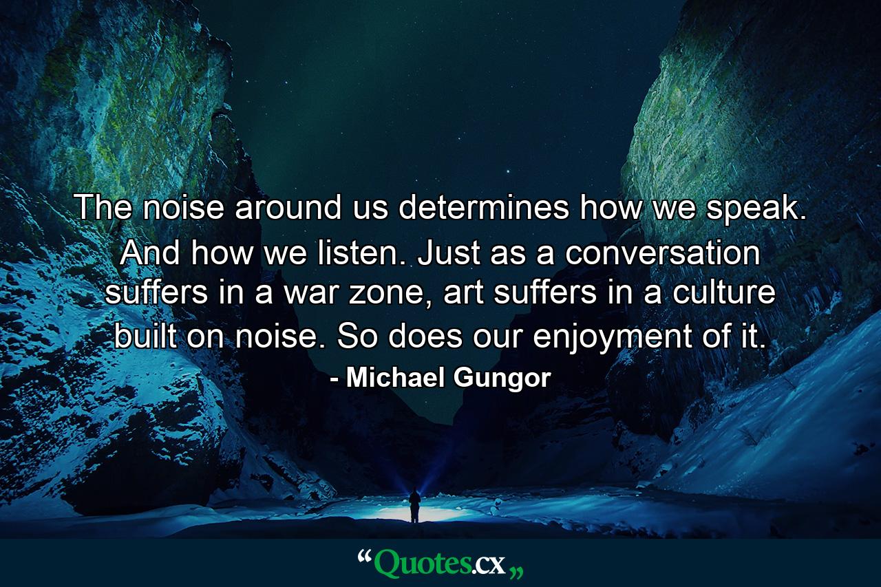 The noise around us determines how we speak. And how we listen. Just as a conversation suffers in a war zone, art suffers in a culture built on noise. So does our enjoyment of it. - Quote by Michael Gungor