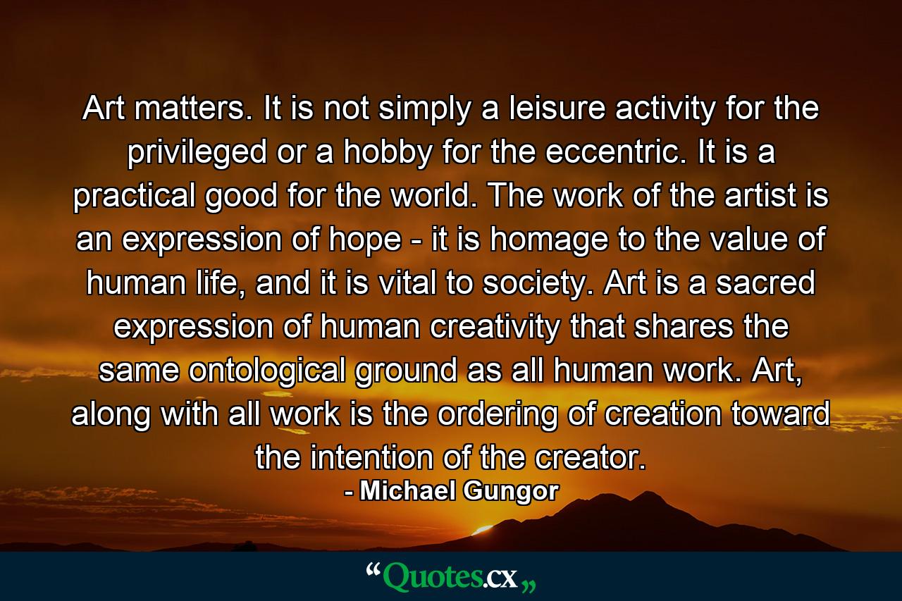 Art matters. It is not simply a leisure activity for the privileged or a hobby for the eccentric. It is a practical good for the world. The work of the artist is an expression of hope - it is homage to the value of human life, and it is vital to society. Art is a sacred expression of human creativity that shares the same ontological ground as all human work. Art, along with all work is the ordering of creation toward the intention of the creator. - Quote by Michael Gungor