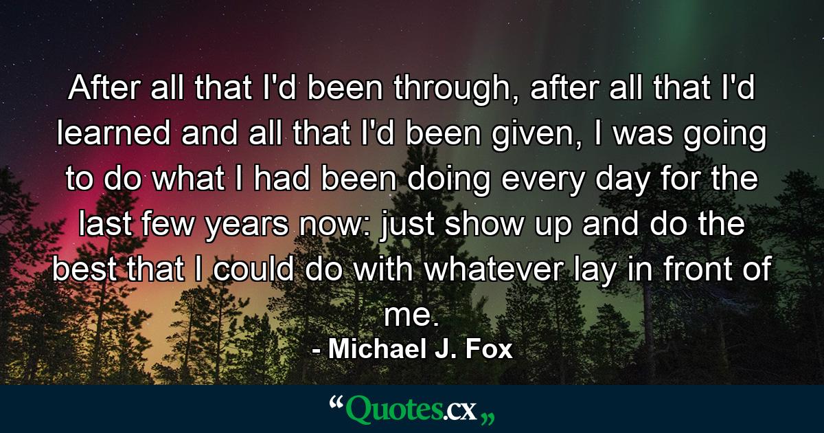 After all that I'd been through, after all that I'd learned and all that I'd been given, I was going to do what I had been doing every day for the last few years now: just show up and do the best that I could do with whatever lay in front of me. - Quote by Michael J. Fox