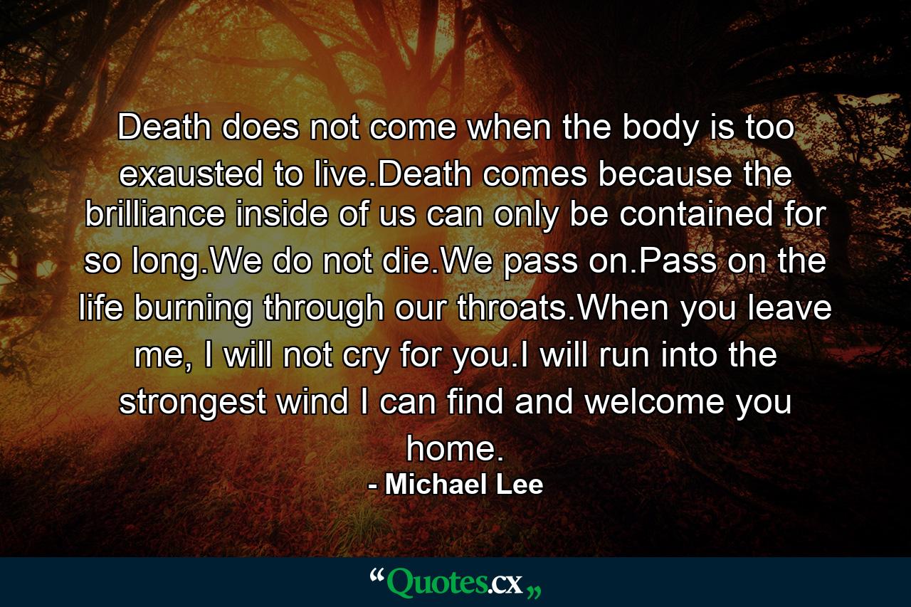 Death does not come when the body is too exausted to live.Death comes because the brilliance inside of us can only be contained for so long.We do not die.We pass on.Pass on the life burning through our throats.When you leave me, I will not cry for you.I will run into the strongest wind I can find and welcome you home. - Quote by Michael Lee