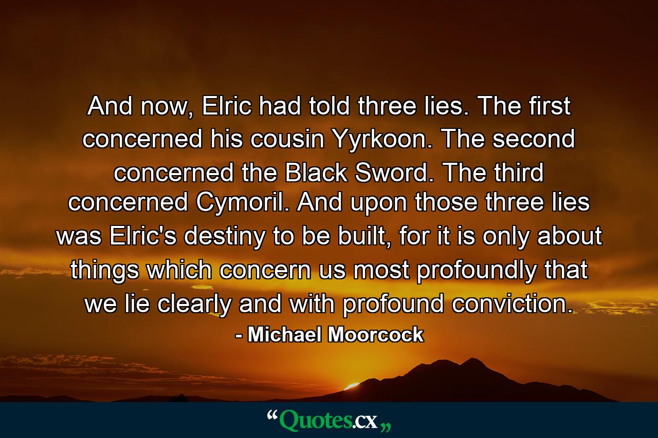 And now, Elric had told three lies. The first concerned his cousin Yyrkoon. The second concerned the Black Sword. The third concerned Cymoril. And upon those three lies was Elric's destiny to be built, for it is only about things which concern us most profoundly that we lie clearly and with profound conviction. - Quote by Michael Moorcock