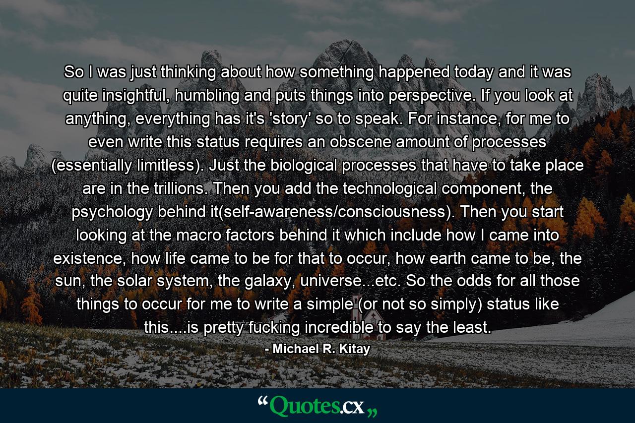 So I was just thinking about how something happened today and it was quite insightful, humbling and puts things into perspective. If you look at anything, everything has it's 'story' so to speak. For instance, for me to even write this status requires an obscene amount of processes (essentially limitless). Just the biological processes that have to take place are in the trillions. Then you add the technological component, the psychology behind it(self-awareness/consciousness). Then you start looking at the macro factors behind it which include how I came into existence, how life came to be for that to occur, how earth came to be, the sun, the solar system, the galaxy, universe...etc. So the odds for all those things to occur for me to write a simple (or not so simply) status like this....is pretty fucking incredible to say the least. - Quote by Michael R. Kitay