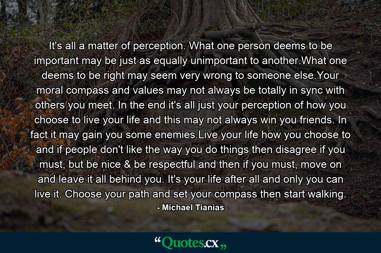 It's all a matter of perception. What one person deems to be important may be just as equally unimportant to another.What one deems to be right may seem very wrong to someone else.Your moral compass and values may not always be totally in sync with others you meet. In the end it's all just your perception of how you choose to live your life and this may not always win you friends. In fact it may gain you some enemies.Live your life how you choose to and if people don't like the way you do things then disagree if you must, but be nice & be respectful and then if you must, move on and leave it all behind you. It's your life after all and only you can live it. Choose your path and set your compass then start walking. - Quote by Michael Tianias