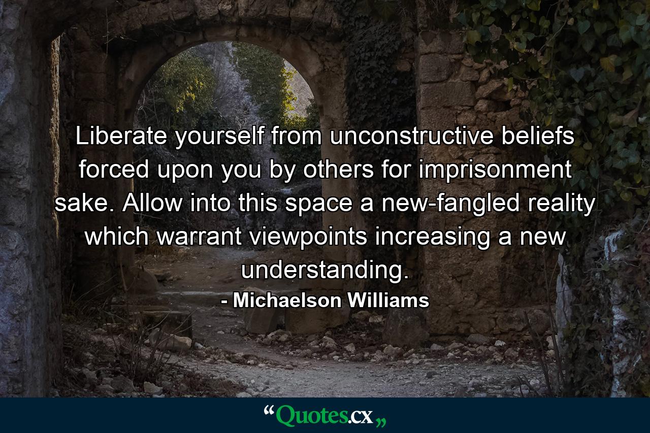 Liberate yourself from unconstructive beliefs forced upon you by others for imprisonment sake. Allow into this space a new-fangled reality which warrant viewpoints increasing a new understanding. - Quote by Michaelson Williams