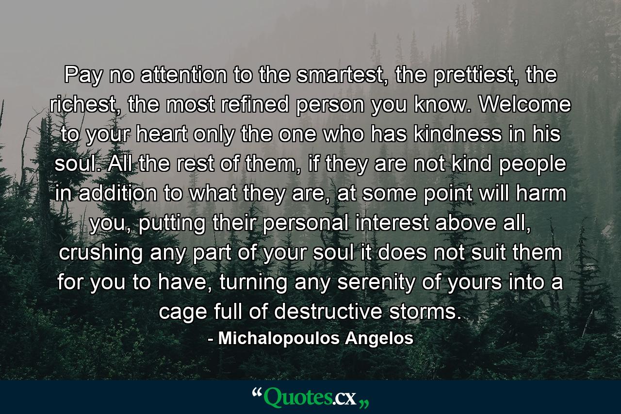 Pay no attention to the smartest, the prettiest, the richest, the most refined person you know. Welcome to your heart only the one who has kindness in his soul. All the rest of them, if they are not kind people in addition to what they are, at some point will harm you, putting their personal interest above all, crushing any part of your soul it does not suit them for you to have, turning any serenity of yours into a cage full of destructive storms. - Quote by Michalopoulos Angelos