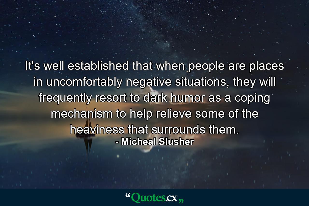 It's well established that when people are places in uncomfortably negative situations, they will frequently resort to dark humor as a coping mechanism to help relieve some of the heaviness that surrounds them. - Quote by Micheal Slusher