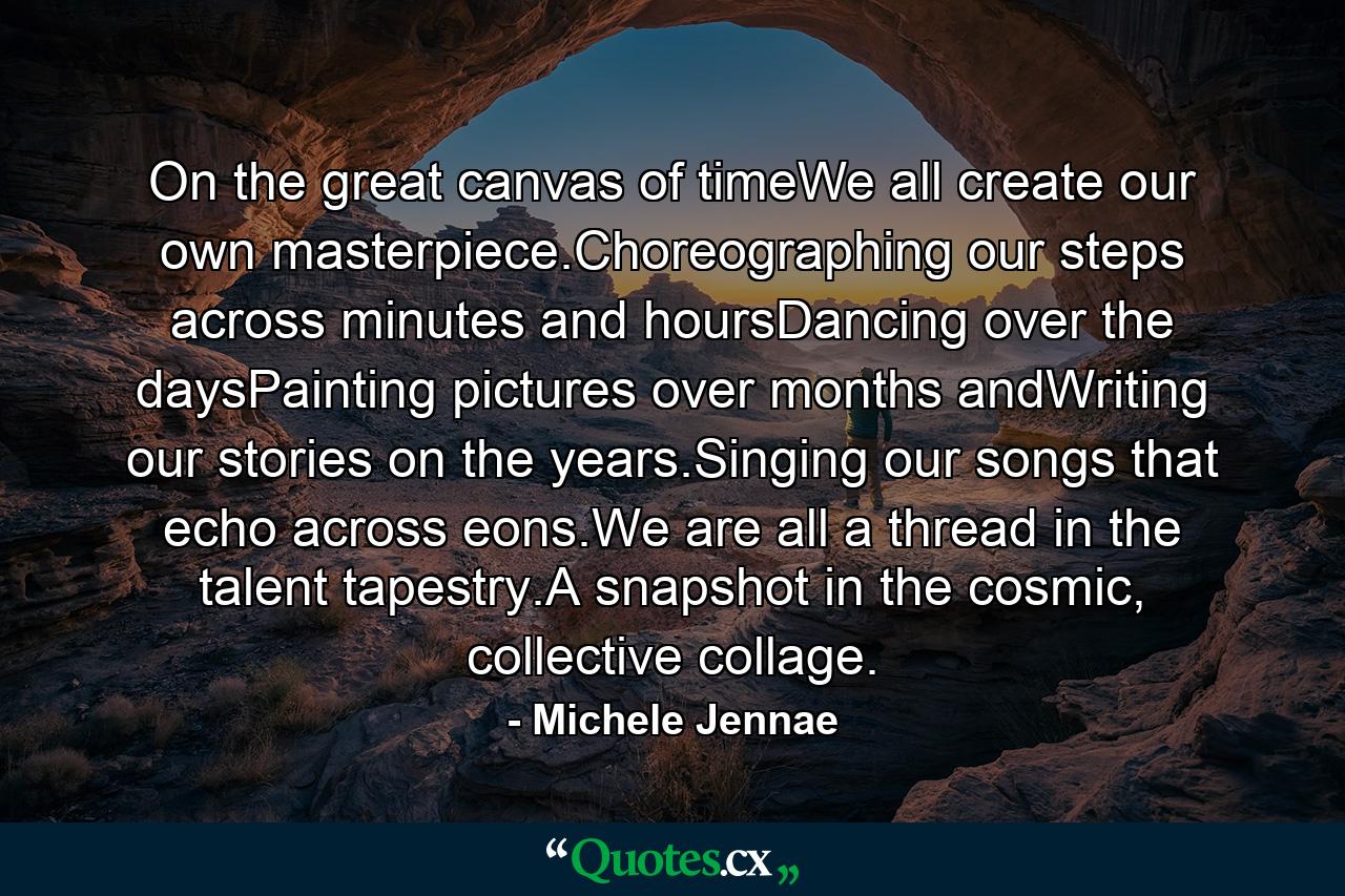 On the great canvas of timeWe all create our own masterpiece.Choreographing our steps across minutes and hoursDancing over the daysPainting pictures over months andWriting our stories on the years.Singing our songs that echo across eons.We are all a thread in the talent tapestry.A snapshot in the cosmic, collective collage. - Quote by Michele Jennae