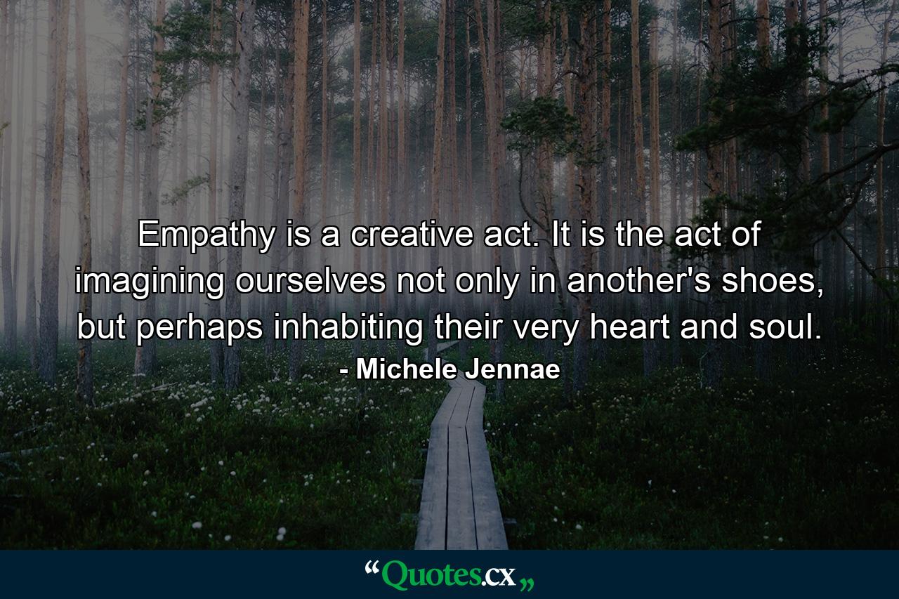 Empathy is a creative act. It is the act of imagining ourselves not only in another's shoes, but perhaps inhabiting their very heart and soul. - Quote by Michele Jennae