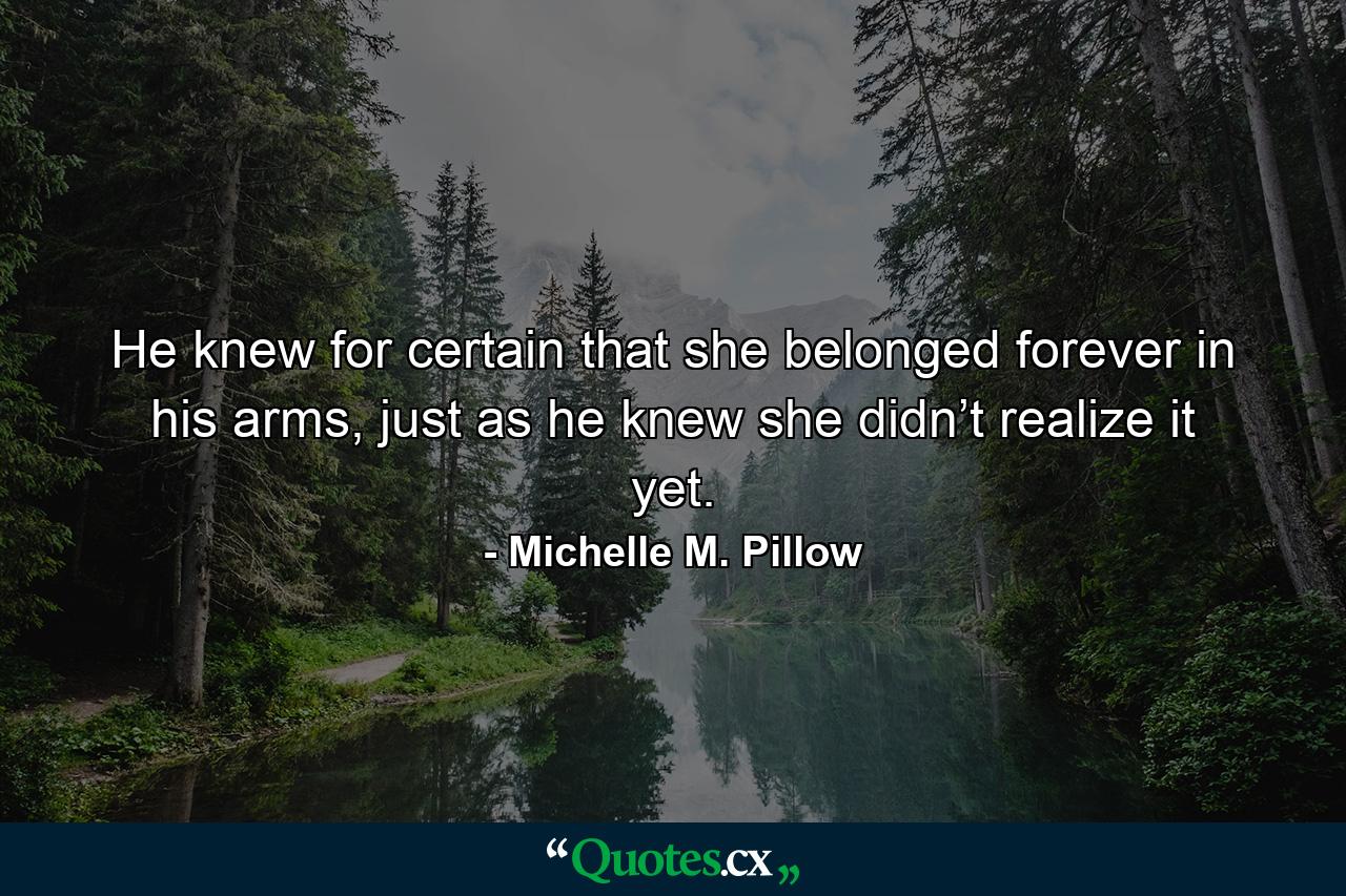 He knew for certain that she belonged forever in his arms, just as he knew she didn’t realize it yet. - Quote by Michelle M. Pillow