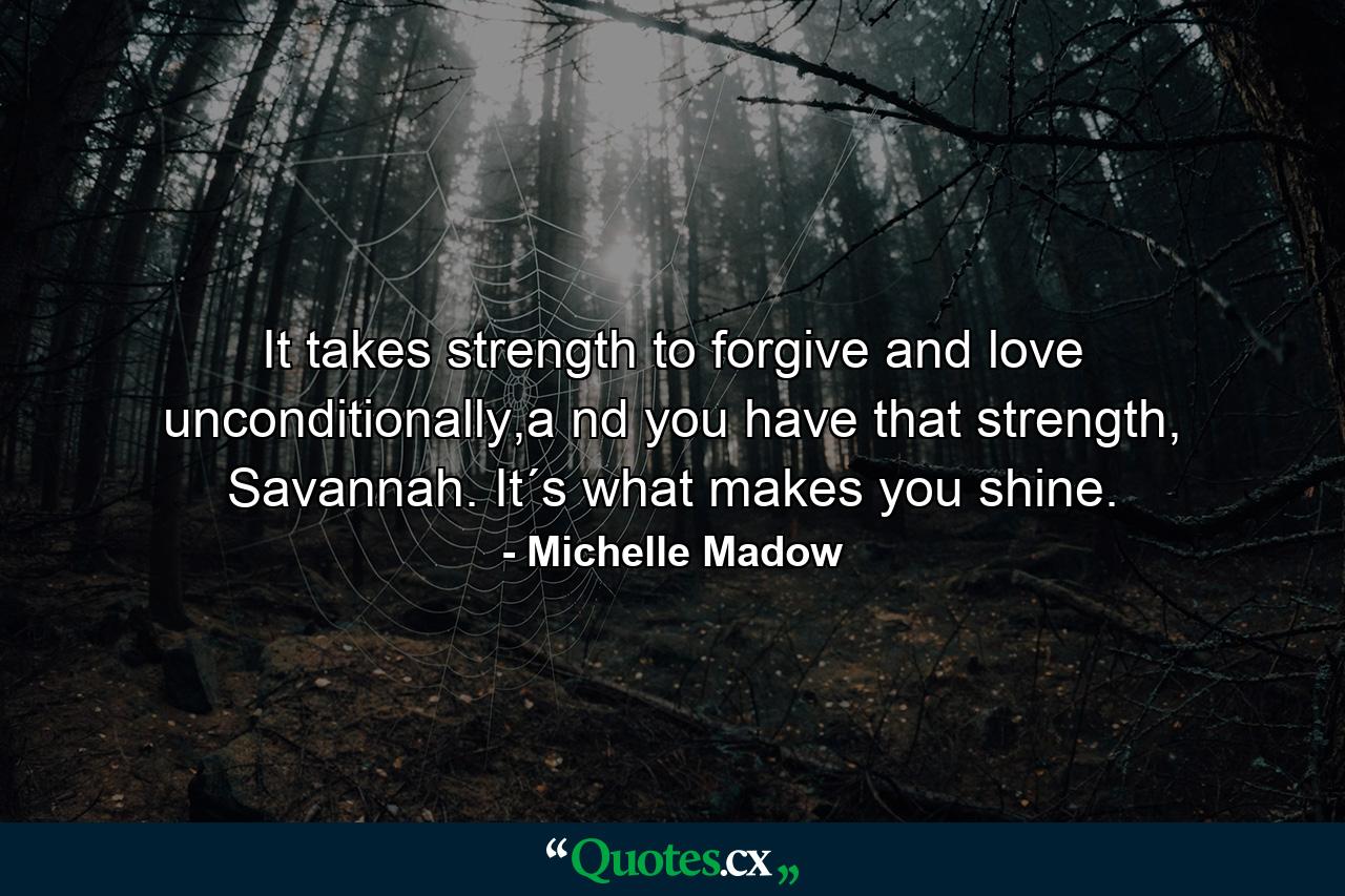 It takes strength to forgive and love unconditionally,a nd you have that strength, Savannah. It´s what makes you shine. - Quote by Michelle Madow