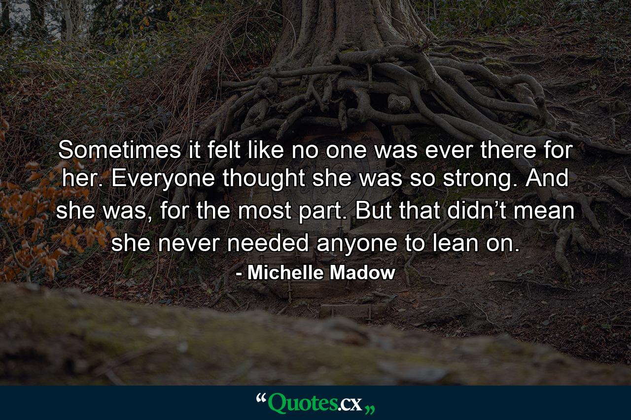 Sometimes it felt like no one was ever there for her. Everyone thought she was so strong. And she was, for the most part. But that didn’t mean she never needed anyone to lean on. - Quote by Michelle Madow