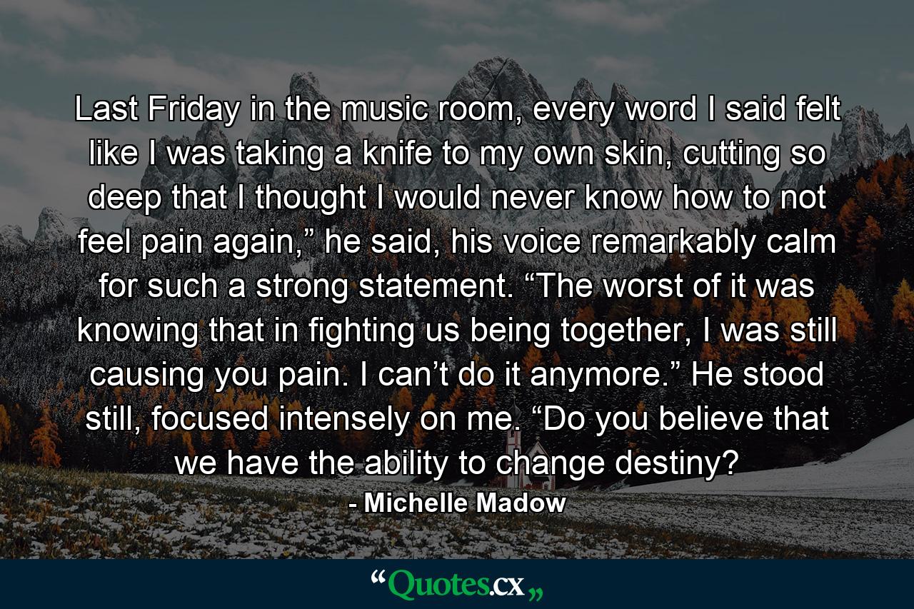 Last Friday in the music room, every word I said felt like I was taking a knife to my own skin, cutting so deep that I thought I would never know how to not feel pain again,” he said, his voice remarkably calm for such a strong statement. “The worst of it was knowing that in fighting us being together, I was still causing you pain. I can’t do it anymore.” He stood still, focused intensely on me. “Do you believe that we have the ability to change destiny? - Quote by Michelle Madow