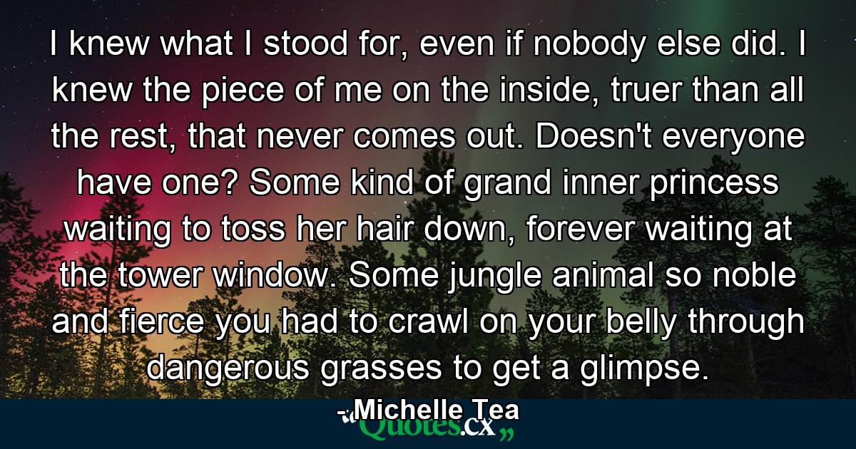 I knew what I stood for, even if nobody else did. I knew the piece of me on the inside, truer than all the rest, that never comes out. Doesn't everyone have one? Some kind of grand inner princess waiting to toss her hair down, forever waiting at the tower window. Some jungle animal so noble and fierce you had to crawl on your belly through dangerous grasses to get a glimpse. - Quote by Michelle Tea